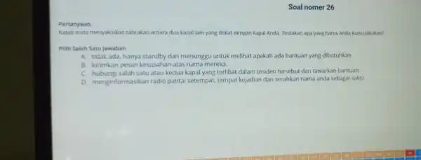 Soal nomer 26 Pertanyaan: Kapal anda menyaksikan tabrakan antara dua kapal lain yang dekat dengan kapal Anda. Tindakan apa yang harus Anda Kunci lakukan?