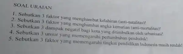 SOAL URAIAN 1. Sebutkan 3 faktor yang menghambat kelahiran (anti-natalitas)! 2. Sebutkan 3 faktor yang angka kematian (anti-mortalitas)! 3. Sebutkan 3 dampak negatif bagi