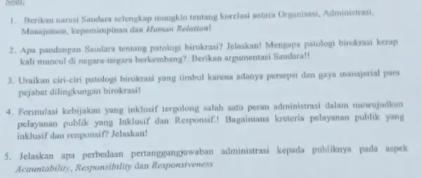 soal 1. Berikan narasi Saudara selengkap mungkin tentang korelasi antara Organisasi.Administrasi, Manajemen kepemimpinan dan Human Relation! 2. Apa pandangan Saudara tentang patologi birokrasi? Jelaskan!Mengapa