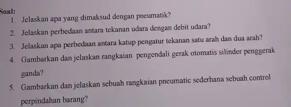 Soal: 1. Jelaskan apa yang dimaksud dengan pneumatik? 2. Jelaskan perbedaan antara tekanan udara dengan debit udara? 3. Jelaskan apa perbedaan antara katup pengatur