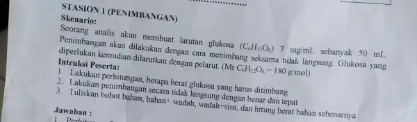 STASION 1 (PENIMBANGAN) Skenario: Seorang analis akan membuat larutan glukosa (C_(6)H_(12)O_(6))7mg/mL sebanyak 50 mL. Penimbangan akan dilakukan dengan cara menimbang seksama tidak langsung Glukosa