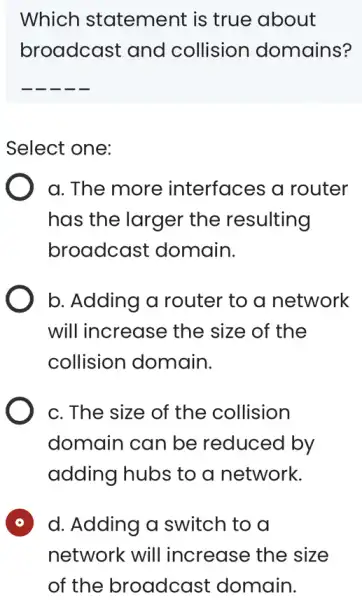 Which statement is true about broadcast and collision domains? __ Select one: a. The more interfaces a router has the larger the resulting broadcast