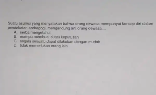 Suatu asumsi yang menyatakan bahwa orang dewasa mempunyai konsep diri dalam pendekatan andragogi mengandung arti orang dewasa __ A. serba mengetahui B. mampu membuat