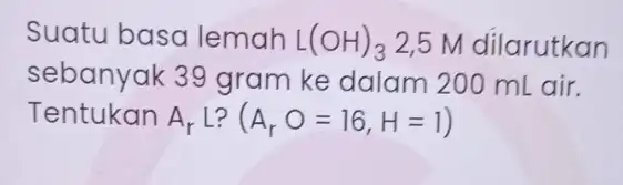 Suatu basa lemah L(OH)_(3) 2,5 M dilarutkan sebanyak 39 gram ke dalam 200 mL air. Tentukan A_(r)L ? A_(r)O=16,H=1