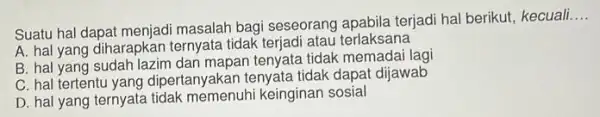 Suatu hal dapat menjadi masalah bagi seseorang apabila terjadi hal berikut, kecuali __ A. hal yang diharapkan ternyata tidak terjadi atau terlaksana B. hal