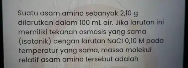 Suatu I asam amino sebanyak 2,10 g dilarutkan dalam 100 mL air. Jika larutan ini memiliki tekanan osmosis yang sama (isotonik)dengan larutan NaC 10,10