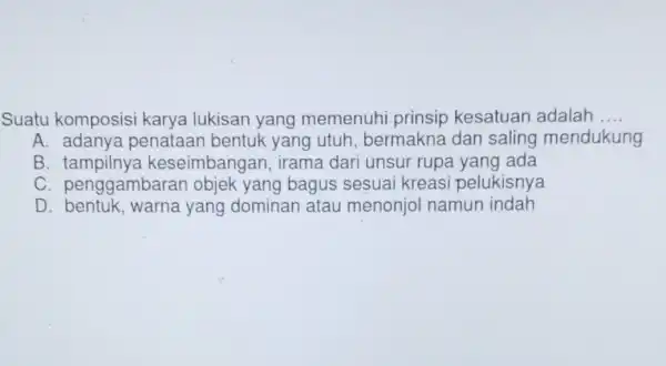 Suatu komposisi karya lukisan yang memenuhi prinsip kesatuan adalah __ A. adanya penataan bentuk yang utuh bermakna dan saling mendukung B keseimbangan , irama