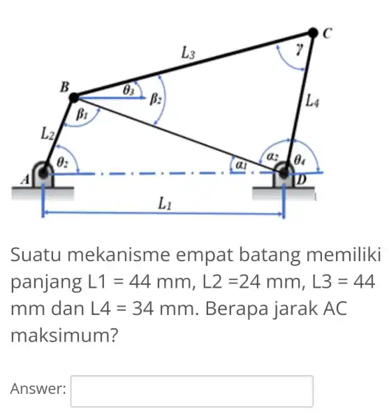 Suatu mekanisme empat batang memiliki panjang L1=44mm,L2=24mm,L3=44 mm dan L4=34mm . Berapa jarak AC maksimum? Answer: square