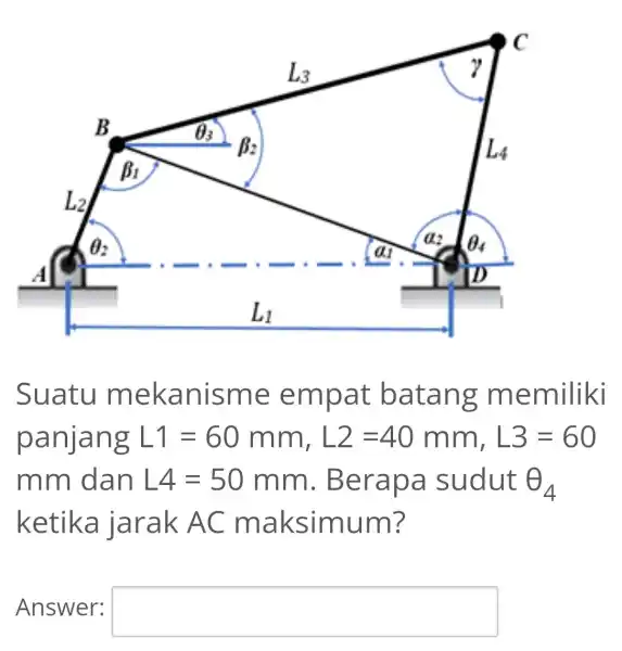 Suatu mekanisme empat batang memiliki panjang L1=60mm,L2=40mm,L3=60 mm dan L4=50mm . Berapa sudut Theta _(4) ketika jarak AC maksimum? Answer: square