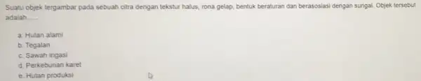 Suatu objek tergambar pada sebuah citra dengan tekstur halus, rona gelap, bentuk beraturan dan berasosiasi dengan sungai. Objek tersebut adalah. __ a. Hutan alami