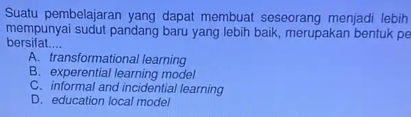 Suatu pembelajaran yang dapat membuat seseorang menjadi lebih mempunyai sudut pandang baru yang lebih baik , merupakan bentuk pe bersifat __ A. transformationa learning