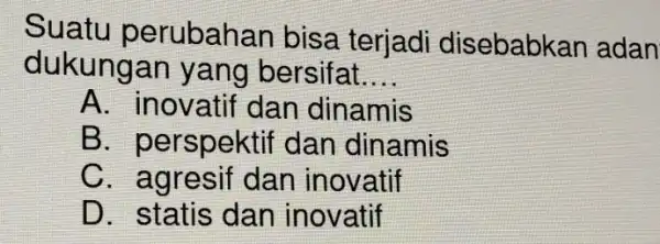 Suatu perubahar bisa terjadi disebabkan adan dukungan yang bersifat. __ A. inovatif dan dinamis B. perspektif dan dinamis C. agresif dan inovatif D. statis