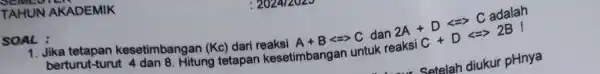 TAHUN AKADEMIK SOAL: berturut-turut-adan 8. Hitung tetapan kesetimbangan untuk berturut-turu kesetimbangan (Kc)dari reaksi A+Blt =gt C dan 2A+Dlt =gt CadalaraksiC+Dlt =2BI Satelah diukur pHnya