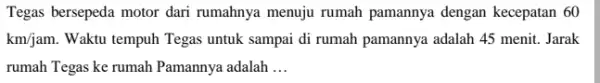 Tegas bersepeda motor dari rumahnya menuju rumah pamannya dengan kecepatan 60 km/jam. Waktu tempuh Tegas untuk sampai di rumah pamannya adalah 45 menit. Jarak