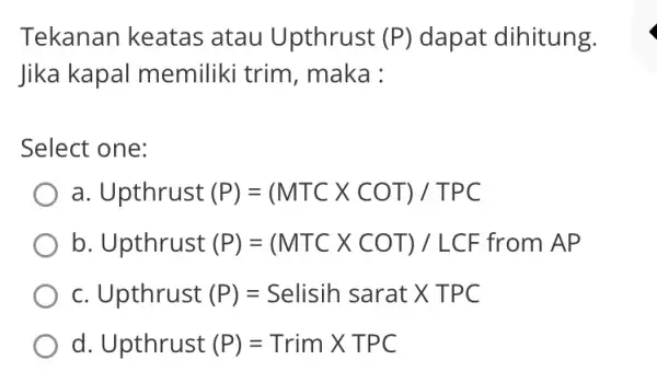 Tekanan keatas atau Upthrust (P) dapat dihitung. Jika kapal memiliki trim , maka : Select one: a Upthrust (P)=(MTCtimes COT)/TPC b Upthrust (P)=(MTCtimes COT)/LCF