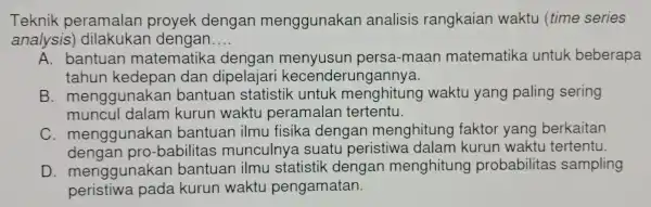 Teknik peramalan proyek dengan menggunakan analisis rangkaian waktu (time series analysis dilakukar dengan __ A. bantuan matematike dengar menyusun persa-maan matematika untuk beberapa tahun