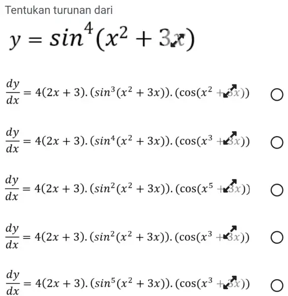 Tentukan turunan dari y=sin^4(x^2+3x) (dy)/(dx)=4(2x+3)cdot (sin^3(x^2+3x))cdot (cos(x^2+x^3x)) (dy)/(dx)=4(2x+3)cdot (sin^4(x^2+3x))cdot (cos(x^3+t)x)) (dy)/(dx)=4(2x+3)cdot (sin^2(x^2+3x))cdot (cos(x^5+x(x))) (dy)/(dx)=4(2x+3)cdot (sin^2(x^2+3x))cdot (cos(x^3+x)) (dy)/(dx)=4(2x+3)cdot (sin^5(x^2+3x))cdot (cos(x^3+x^2))