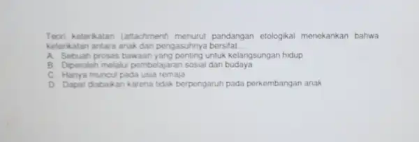 Teon keterkatan (attachment) menurut pandangan etologikal menekankan bahwa keterikatan antara anak dan pengasuhnya bersifat. __ A. Sebuah proses bawaan untuk kelangsungan hidup B. Diperoleh