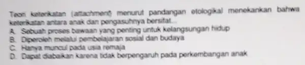 Teori kelerikatan (attachment) menurut pandangan etologikal menekankan bahwa keterkatan antara anak dan pengasuhnya bersifat __ A. Sebuah proses bawaan untuk kelangsungan hidup B. Diperoleh