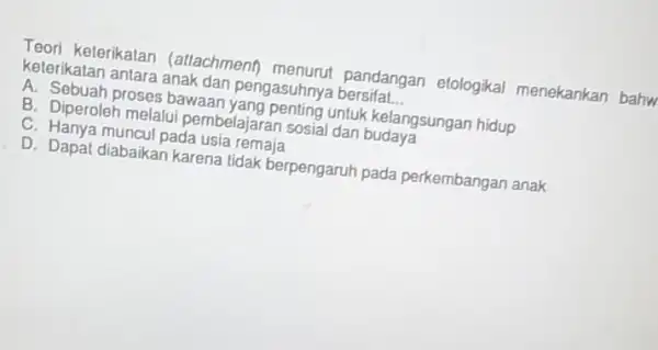 Teori keterikatan (attachmenh menurut pandangan etologikal menekankan bahw keterikatan antara anak dan pengasuhny bersifa __ A. Sebuah proses bawaan untuk kelangsungan hidup B. Diperoleh