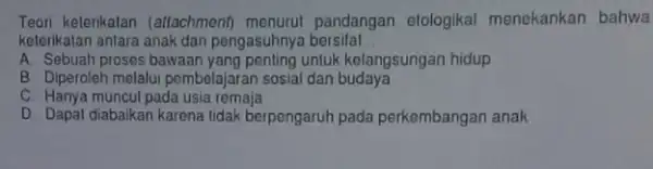 Teori keterikatan (attachment pandangan elologikal menekankan bahwa keterikatan antara anak dan pengasuhnya bersifat __ A. Sebuah proses bawaan untuk kelangsungan hidup B. Diperoleh melalui