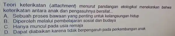 Teori keterikatan (attachment)menurui pandangan etologikal menekankan bahwa keterikatan antara anak dan pengasuhny a bersifal __ A. Sebuah proses ; bawaan untuk kelangsungar hidup B.