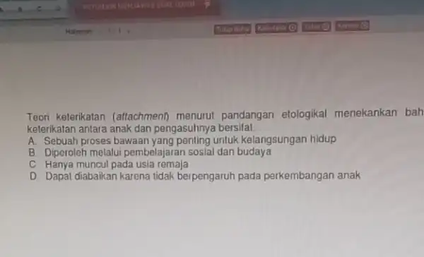 Teori keterikatan (attachment)menurut pandangan elologikal menekankan bah keterikatan antara anak dan pengasuhnya bersifat __ A. Sebuah proses bawaan yang penting untuk kelangsungan hidup B.