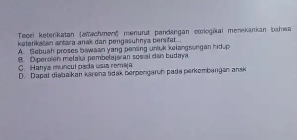 Teori keterikatan (attachment)pandangan etologikal menekankan bahwa keterikatan antara anak dan pengasuhnya bersifat __ A. Sebuah proses bawaan untuk kelangsungan hidup B. Diperoleh melalui pembelajaran