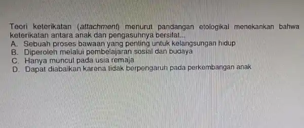 Teori keterikatar (attachment)pandangan etologikal menekankan bahwa keterikatan antara anak dan pengasuhny bersifat __ A. Sebuah proses bawaan yang penting untuk kelangsungar hidup B. Diperoleh