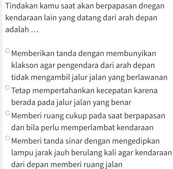 Tindakan kamu saat akan berpapasan dnegan kendaraan lain yang datang ; dari arah depan adalah __ Memberikan tanda dengan membunyikan klakson agar pengendar a