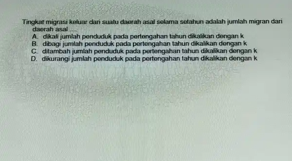 Tingkat migrasi keluar dari suatu daerah asal selama setahun adalah jumlah migran dari daerah asal __ A. dikali jumlah penduduk pada pertengahan tahun dikalikan