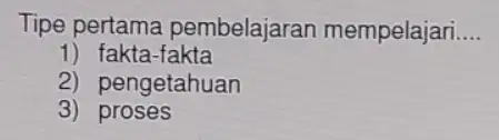 Tipe pertama pembelajaran mempelajari __ 1) fakta-fakta 2) pengetahuan 3 proses