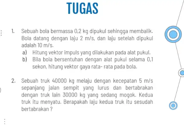 TU GAS 1. Sebuah bola bermassa 0,2 kg dipukul sehingga membalik. Bola datang dengan laju 2m/s dan laju setelah dipukul adalah 10m/s a) Hitung