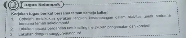 Tugas Kelompok Kerjakan tugas berikut bersama teman semeja kalian! 1. Cobalah melakukar gerakan langkah keseimbangar dalam aktivitas gerak berirama bersama teman sekelompok! 2. Lakukan