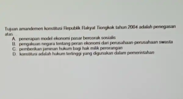 Tujuan amandemen konstitus Republik Rakyat Tiongkok tahun 2004 adalah penegasan atas __ A. penerapan model ekonomi pasar bercorak sosialis B. pengakuan negara tentang perusahaan-perusahaan