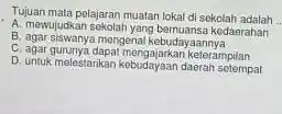 Tujuan mata pelajaran muatan lokal di sekolah adalah __ A. mewujudkansekolatyang bernuansa kodasahara B. agar siswanya mengenal kebudayaannya C. agar gununya dapat menggiarkan keterampilan