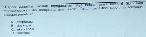 "Tujuan penelitian menganalisis gaya belajar kelas 6 SD dalam mempersiapkan diri menjelang ujian akhir". Tujuan penelitian seperti ini termasuk kategori penelitian __ A. eksplorasi