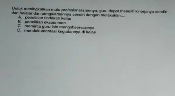 Untuk meningkatkan mutu profesionalismenya guru dapat meneliti kinerjanya sendiri dan belajar dari pengalamanny melakukan __ A. penelitian kelas B eksperimen C. meminta guru lain