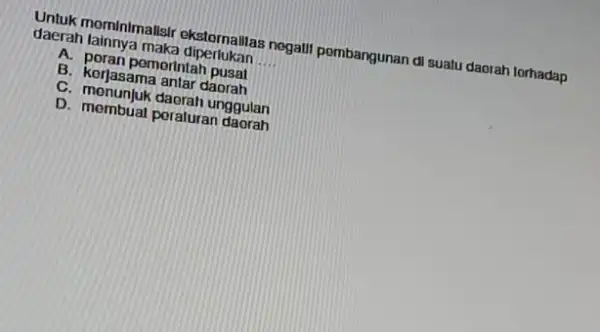 Untuk mominimalisir ekstornallas negatil pombangunan di suatu daorah torhadap daerah lainnya maka diperlukan __ A. poran pemerintah pusal B. korjasama antar daorah C. menunjuk