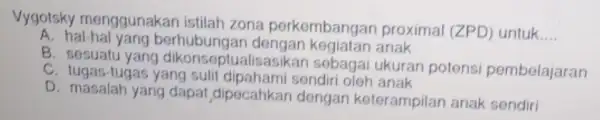 Vygotsky menggunakan istilah zona perkembangan proximal (Z )) untuk __ A. hal-hal yang berhubungar anak yang dikonseptualisasikan sebagai ukuran potensi pembelajaran C. tugas-tugas yang