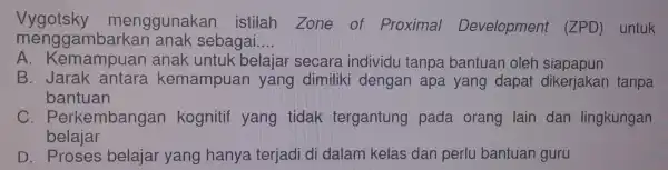 Vygotsky menggunakan istilah Zone of Proximal Development (ZPD)untuk menggambarkan anak sebagai.. __ A. Kemampuan anak untuk belajar secara individu tanpa bantuan oleh siapapun B.