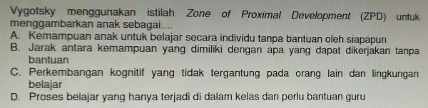 Vygotsky menggunakan istilah Zone of Proximal Development (ZPD) untuk n sebagai __ A . Kemampuan anak untuk belajar secara individu tanpa bantuan oler siapapun