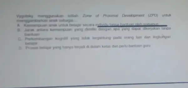 Vygotsky menggunakan istilah Zone of Proximal Development (ZPD) untuk mong gambarkan anak sebagai __ A. Kemampuan anak untuk belajar secara inductutanna hantuan olah siananin