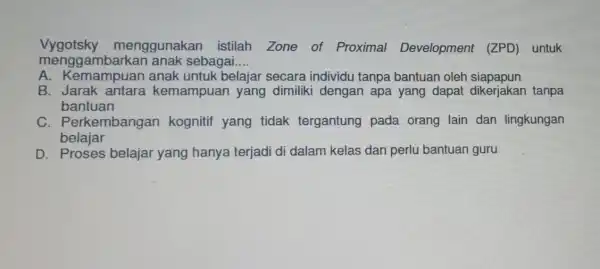 Vygotsky menggunakan istilah Zone of Proximal Development (ZPD) untuk menggambarkai anak sebagai __ A anak untuk belajar secara individu tanpa bantuan oleh siapapun B.