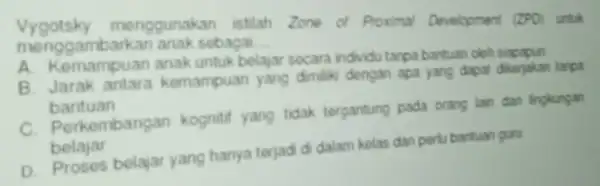 Vygotsky menggunakan istilah Zone of Proximal Development (ZPO) untuk menggambarkan anak sobagai __ A. Kemampuan anak untuk belajar secara individu tanpa bantuan cleh B