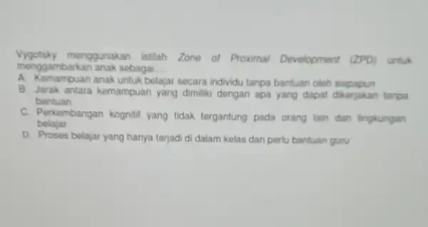 Vygotsky menggunakan istilah Zone of Proximal Development (ZPD) untuk menggambarkan anak sobagal __ A. Kemampuan anak untuk belajar secara individu tanpa bantuan oleh siapapun