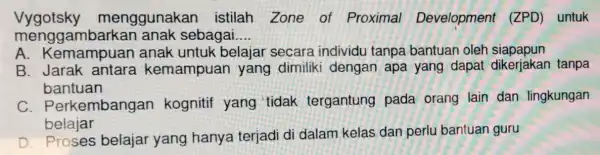 Vygotsky menggunakar istilah Zone of Proximal Development (ZPD) untuk mengga mbarkan anak sebagai __ A. Kema mpuan anak untuk belajar secara individu tanpa bantuar