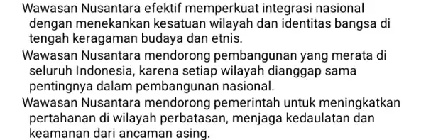 Wawasan Nusantara efektif memperkuat integrasi nasional dengan menekankan kesatuar wilayah dan identitas bangsa di tengah keragaman budaya dan etnis. Wawasan Nusantare mendoronc pembangunan yang