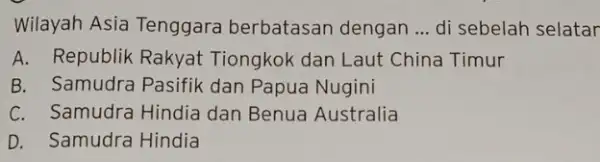 Wilayah Asia Tenggara berbatasan dengan __ di sebelah selatar A. Republik Rakyat Tiongkok dan Laut China Timur B. Samudra Pasifik dan Papua Nugini C.