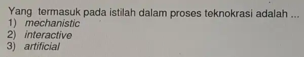 Yang pada istilah dalam proses teknokrasi adalah __ 1) mechanistic 2) interactive 3)artificial